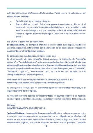 6
actividad económica o profesional a título lucrativo. Puede tener o no trabajadores por
cuenta ajena a su cargo.
• Capital inicial: no se requiere ninguno.
• Responsabilidad: el socio único es responsable con todos sus bienes. Si el
empresario está casado, la responsabilidad derivada de su actividad podría
alcanzar a su cónyuge, por lo que para conocer la situación se debe tener en
cuenta el régimen económico que rige la unión y la propia naturaleza de los
bienes.
Las Empresas Societarias se clasifican en:
Sociedad anónima.- La compañía anónima es una sociedad cuyo capital, dividido en
acciones negociables, está formado por la aportación de los accionistas que responden
únicamente por el monto de sus acciones.
Se administra por mandatarios amovibles, socios o no.
La denominación de esta compañía deberá contener la indicación de “compañía
anónima", o "sociedad anónima", o las correspondientes siglas. No podrá adoptar una
denominación quepueda confundirsecon la deuna compañía preexistente. Lostérminos
comunes y aquellos con los cuales se determina la clase de empresa, como "comercial",
"industrial", "agrícola", "constructora", etc., no serán de uso exclusivo e irán
acompañadas de una expresión peculiar.
Podrán ser entre dos o más personas con un capital de 800 dólares o más.
Estas compañías podrán tener como socios a empresas públicas.
La junta general formada por los accionistas legalmente convocados y reunidos, es el
órgano supremo de la compañía.
La junta general tiene poderes para resolver todos los asuntos relativos a los negocios
sociales y para tomar las decisiones que juzgueconvenientes en defensa de la compañía.
Ejemplo:
RIVADENEIRA BARRIGA ARQUITECTOS S.A.
SociedadIlimitada.- La compañía de responsabilidad limitada es la que se contrae entre
tres o más personas, que solamente responden por las obligaciones sociales hasta el
monto de sus aportaciones individuales y hacen el comercio bajo una razón social o
denominación objetiva, a la que se añadirán, en todo caso, las palabras “Compañía
 
