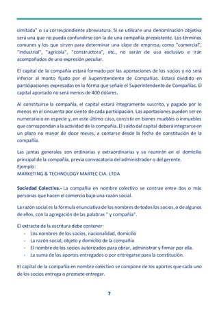 7
Limitada" o su correspondiente abreviatura. Si se utilizare una denominación objetiva
será una que no pueda confundirsecon la de una compañía preexistente. Los términos
comunes y los que sirven para determinar una clase de empresa, como "comercial",
"industrial", "agrícola", "constructora", etc., no serán de uso exclusivo e irán
acompañados de una expresión peculiar.
El capital de la compañía estará formado por las aportaciones de los socios y no será
inferior al monto fijado por el Superintendente de Compañías. Estará dividido en
participaciones expresadas en la forma que señale el Superintendente de Compañías. El
capital aportado no será menos de 400 dólares.
Al constituirse la compañía, el capital estará íntegramente suscrito, y pagado por lo
menos en el cincuenta por ciento de cada participación. Las aportaciones pueden ser en
numerario o en especie y, en este último caso, consistir en bienes muebles o inmuebles
que correspondan a la actividad de la compañía. El saldo del capital deberá integrarseen
un plazo no mayor de doce meses, a contarse desde la fecha de constitución de la
compañía.
Las juntas generales son ordinarias y extraordinarias y se reunirán en el domicilio
principal de la compañía, previa convocatoria del administrador o del gerente.
Ejemplo:
MARKETING & TECHNOLOGY MARTEC CIA. LTDA
Sociedad Colectiva.- La compañía en nombre colectivo se contrae entre dos o más
personas que hacen el comercio bajo una razón social.
La razón sociales la fórmula enunciativa de los nombres detodos los socios,o dealgunos
de ellos, con la agregación de las palabras " y compañía".
El extracto de la escritura debe contener:
- Los nombres de los socios, nacionalidad, domicilio
- La razón social, objeto y domicilio de la compañía
- El nombre de los socios autorizados para obrar, administrar y firmar por ella.
- La suma de los aportes entregados o por entregarse para la constitución.
El capital de la compañía en nombre colectivo se compone de los aportes que cada uno
de los socios entrega o promete entregar.
 