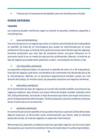9
• Tributan por el Impuesto de Sociedades, pero con bonificaciones fiscales.
OTROS CRITERIOS
TAMAÑO
Las empresas pueden clasificarse según su tamaño en grandes, medianas, pequeñas y
microempresas.
 UNA MICROEMPRESA
Una microempresa es un negocio que tiene un máximo aproximado de diez trabajadores
en plantilla. Se trata de un micronegocio que puede ser administrado por un único
profesional.Pesea que sunivel de facturaciónsea menor queel deotro tipo de negocios,
conviene puntualizar que este tipo de proyectos tienen una gran influencia en la
economía social al ser un medio de vida para los profesionales. Además, se trata de un
tipo de negocio que puede tener potencial, es decir, una evolución de menos a más.
 LAS PEQUEÑAS EMPRESAS
Las pequeñas empresas tienen un personal en plantilla de entre 11 y 49 trabajadores.
Este tipo de negocio suele tener una tendencia de crecimiento más destacada que la de
la microempresa. Además, en su estructura organizacional también cuenta con una
división del trabajo. En muchos casos, las pequeñas empresas son negocios familiares.
 MEDIANAS EMPRESAS
En la clasificación de tipos de negocios en función del tamaño también encontramos los
negocios medianos. Que ofrecen una mayor oferta de empleo al poder contratar entre
50 y 250 profesionales. Setrata de un tipo de empresa que tiene una mayor estructura a
partir dedepartamentos diferenciados.Tanto las pequeñas como las medianas empresas
tienen mucha fuerza en la economía.
 GRANDES EMPRESAS
El número de personalen plantilla en las grandes empresas supera los 250 profesionales.
Algunas empresas se desarrollan como multinacionales que tienen sede en distintos
países del mundo. Se trata de negocios en expansión internacional.
Microempresas, pequeñas y medianas empresas y grandes negocios son los cuatro tipos
de proyectos que muestran las distintas formas de materializar el sueño emprendedor.
 