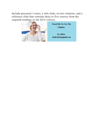 Include presenter’s notes, a title slide, in‐text citations, and a
reference slide that contains three to five sources from the
required readings or the GCU Library.
 