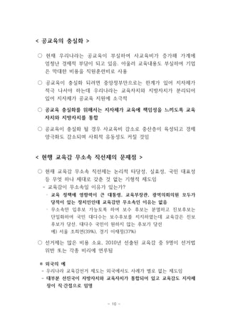 < 공교육의 충실화 > 
○ 현재 우리나라는 공교육이 부실하여 사교육비가 증가해 가계에 
엄청난 경제적 부담이 되고 있음. 아울러 교육내용도 부실하여 기업 
은 막대한 비용을 직원훈련비로 사용 
○ 공교육이 충실화 되려면 중앙정부만으로는 한계가 있어 지자체가 
적극 나서야 하는데 우리나라는 교육자치와 지방자치가 분리되어 
있어 지자체가 공교육 지원에 소극적 
○ 공교육 충실화를 위해서는 지자체가 교육에 책임성을 느끼도록 교육 
자치와 지방자치를 통합 
○ 공교육이 충실화 될 경우 사교육비 감소로 중산층이 육성되고 경제 
양극화도 감소되며 사회적 유동성도 커질 것임 
< 현행 교육감 무소속 직선제의 문제점 > 
○ 현재 교육감 무소속 직선제는 논리적 타당성, 실효성, 국민 대표성 
등 무엇 하나 제대로 갖춘 것 없는 기형적 제도임 
- 교육감이 무소속일 이유가 있는가? 
· 교육 정책에 영향력이 큰 대통령, 교육부장관, 광역의회의원 모두가 
당적이 있는 정치인인데 교육감만 무소속인 이유는 없음 
· 무소속만 입후보 가능토록 하여 보수 후보는 분열하고 진보후보는 
단일화하여 국민 대다수는 보수후보를 지지하였는데 교육감은 진보 
후보가 당선. 대다수 국민이 원하지 않는 후보가 당선 
예) 서울 조희연(39%), 경기 이재정(37%) 
○ 선거제는 많은 비용 소요, 2010년 선출된 교육감 중 9명이 선거법 
위반 또는 각종 비리에 연루됨 
※ 외국의 예 
- 우리나라 교육감선거 제도는 외국에서도 사례가 별로 없는 제도임 
- 대부분 선진국이 자방자치와 교육자치가 통합되어 있고 교육감도 지자체 
- 10 - 
장이 직‧간접으로 임명 
 