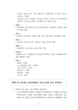 · 교육감 직접 선거는 극히 일부(미국 14개주)에서 실시되고 있으며 
줄어드는 추세임 
· 교육감을 무소속 직선제로 선거하는 경우는 미국의 일부 주(6개주)에 
불과하고 나머지는 대부분 지자체장 또는 의회가 선임 
< 일본 > 
- 지자체장이 의회 동의를 받아 교육위원 임명. 교육위원이 교육위원 중에 
서 교육감 선출 
< 영국 > 
- 지자체의 교육국장이 교육감 역할 수행. 교육국장은 지자체장이 임명 
< 독일 > 
- 교육감을 주지사가 임명. 교육감은 주정부 내각의 일원 
< 핀란드 > 
- 지방정부의 교육국장이 교육감 역할 수행 
< 프랑스 > 
- 교육행정기구는 지방행정기구와 분리(아카데미), 분리된 교육행정기구의 
장은 대통령이 임명 
< 미국 > 
- 임명제 : 36개주 
· 주 교육위원회 임명 : 24개주 
· 주지사 임명 : 12개주 
- 직접선출 : 14개주 
· 정당공천 : 8개주 
· 무소속 : 6개주 
[제안-8] 교육감은 광역단체장이 의회 동의를 받아 임명하자 
○ 지자체 도움 없이 교육 정책이 가능한가? 
- 시‧도교육위원회 재원은 대부분이 중앙정부의 교육재정 교부금과 
학생수업료로 구성됨. 자체 재원은 없음. 지출은 교원인건비, 학교 
운영비 등 경직성 경비가 대부분이어서 교육감의 가용재원은 거의 
- 11 - 
 