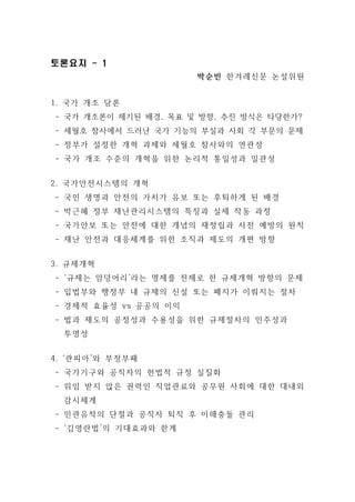 토론요지 - 1 
박순빈 한겨레신문 논설위원 
1. 국가 개조 담론 
- 국가 개조론이 제기된 배경, 목표 및 방향, 추진 방식은 타당한가? 
- 세월호 참사에서 드러난 국가 기능의 부실과 사회 각 부문의 문제 
- 정부가 설정한 개혁 과제와 세월호 참사와의 연관성 
- 국가 개조 수준의 개혁을 위한 논리적 통일성과 일관성 
2. 국가안전시스템의 개혁 
- 국민 생명과 안전의 가치가 유보 또는 후퇴하게 된 배경 
- 박근혜 정부 재난관리시스템의 특징과 실제 작동 과정 
- 국가안보 또는 안전에 대한 개념의 재정립과 사전 예방의 원칙 
- 재난 안전과 대응체계를 위한 조직과 제도의 개편 방향 
3. 규제개혁 
- ‘규제는 암덩어리’라는 명제를 전제로 한 규제개혁 방향의 문제 
- 입법부와 행정부 내 규제의 신설 또는 폐지가 이뤄지는 절차 
- 경제적 효율성 vs 공공의 이익 
- 법과 제도의 공정성과 수용성을 위한 규제절차의 민주성과 
투명성 
4. ‘관피아’와 부정부패 
- 국가기구와 공직자의 헌법적 규정 실질화 
- 위임 받지 않은 권력인 직업관료와 공무원 사회에 대한 대내외 
감시체계 
- 민관유착의 단절과 공직자 퇴직 후 이해충돌 관리 
- ‘김영란법’의 기대효과와 한계 
 
