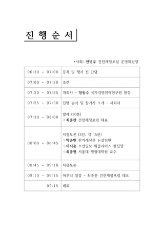 진 행 순 서 
*사회: 안병우 건전재정포럼 운영위원장 
0 6 :3 0 ~ 0 7 :0 0 등록 및 행사 전 간담 
0 7 :0 0 ~ 0 7 :2 0 조찬 
0 7 :2 0 ~ 0 7 :2 5 개회사 - 정동수 국가경영전략연구원 원장 
0 7 :2 5 ~ 0 7 :3 0 진행 순서 및 참가자 소개 - 사회자 
0 7 :3 0 ~ 0 8 :0 0 
발제 (30분) 
◦최종찬 건전재정포럼 대표 
0 8 :0 0 ~ 0 8 :4 5 
지정토론 (3인, 각 15분) 
◦박순빈 한겨레신문 논설위원 
◦이지훈 조선일보 위클리비즈 편집장 
◦최종원 서울대 행정대학원 교수 
0 8 :4 5 ~ 0 9 :1 0 자유토론 
0 9 :1 0 ~ 0 9 :1 5 마무리 말씀 - 최종찬 건전재정포럼 대표 
0 9 :1 5 폐회 
 