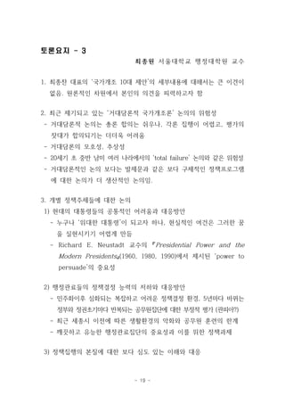 - 19 - 
토론요지 - 3 
최종원 서울대학교 행정대학원 교수 
1. 최종찬 대표의 ‘국가개조 10대 제안’의 세부내용에 대해서는 큰 이견이 
없음. 원론적인 차원에서 본인의 의견을 피력하고자 함 
2. 최근 제기되고 있는 ‘거대담론적 국가개조론’ 논의의 위험성 
- 거대담론적 논의는 총론 합의는 쉬우나, 각론 집행이 어렵고, 평가의 
잣대가 합의되기는 더더욱 어려움 
- 거대담론의 모호성, 추상성 
- 20세기 초 중반 남미 여러 나라에서의 ‘total failure’ 논의와 같은 위험성 
- 거대담론적인 논의 보다는 발제문과 같은 보다 구체적인 정책프로그램 
에 대한 논의가 더 생산적인 논의임. 
3. 개별 정책주체들에 대한 논의 
1) 현대의 대통령들의 공통적인 어려움과 대응방안 
- 누구나 ‘위대한 대통령’이 되고자 하나, 현실적인 여건은 그러한 꿈 
을 실현시키기 어렵게 만듬 
- Richard E. Neustadt 교수의 『Presidential Power and the 
Modern Presidents 』(1960, 1980, 1990)에서 제시된 ‘power to 
persuade’의 중요성 
2) 행정관료들의 정책결정 능력의 저하와 대응방안 
- 민주화이후 심화되는 복잡하고 어려운 정책결정 환경, 5년마다 바뀌는 
정부와 정권초기마다 반복되는 공무원집단에 대한 부정적 평가 (관피아?) 
- 최근 세종시 이전에 따른 생활환경의 악화와 공무원 훈련의 한계 
- 깨끗하고 유능한 행정관료집단의 중요성과 이를 위한 정책과제 
3) 정책집행의 본질에 대한 보다 심도 있는 이해와 대응 
 