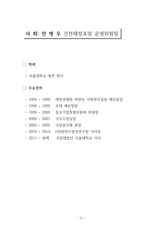 사 회: 안 병 우 건전재정포럼 운영위원장 
- 21 - 
□ 학력 
- 서울대학교 법학 학사 
□ 주요경력 
- 1995 ~ 1998 재정경제원 차관보 기획관리실장 예산실장 
- 1998 ~ 1999 초대 예산청장 
- 1999 ~ 2000 중소기업특별위원회 위원장 
- 2000 ~ 2001 국무조정실장 
- 2005 ~ 2009 국립충주대 총장 
- 2010 ~ 2014 (사)한반도발전연구원 이사장 
- 2011 ~ 현재 국립대법인 서울대학교 이사 
 