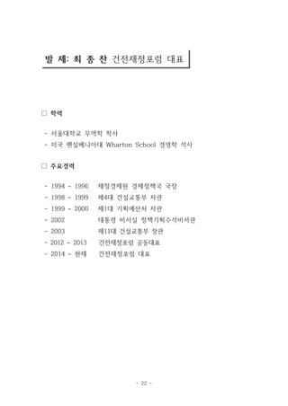 발 제: 최 종 찬 건전재정포럼 대표 
- 22 - 
□ 학력 
- 서울대학교 무역학 학사 
- 미국 펜실베니아대 Wharton School 경영학 석사 
□ 주요경력 
- 1994 ~ 1996 재정경제원 경제정책국 국장 
- 1998 ~ 1999 제4대 건설교통부 차관 
- 1999 ~ 2000 제1대 기획예산처 차관 
- 2002 대통령 비서실 정책기획수석비서관 
- 2003 제11대 건설교통부 장관 
- 2012 ~ 2013 건전재정포럼 공동대표 
- 2014 ~ 현재 건전재정포럼 대표 
 