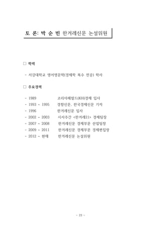 토 론: 박 순 빈 한겨레신문 논설위원 
- 23 - 
□ 학력 
- 서강대학교 영어영문학(경제학 복수 전공) 학사 
□ 주요경력 
- 1989 코리아헤럴드(KH)경제 입사 
- 1993 ~ 1995 경향신문, 한국경제신문 기자 
- 1996 한겨레신문 입사 
- 2002 ~ 2003 시사주간 <한겨레21> 경제팀장 
- 2007 ~ 2008 한겨레신문 경제부문 산업팀장 
- 2009 ~ 2011 한겨레신문 경제부문 경제편집장 
- 2012 ~ 현재 한겨레신문 논설위원 
 