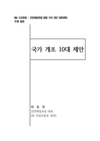 NSI 수요포럼 - 건전재정포럼 합동 국가 개조 대토론회 
주제 발표 
국가 개조 10대 제안 
최 종 찬 
건전재정포럼 대표 
(前건설교통부 장관) 
 