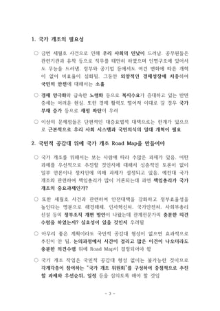 1. 국가 개조의 필요성 
○ 금번 세월호 사건으로 인해 우리 사회의 민낯이 드러남. 공무원들은 
관련기관과 유착 등으로 직무를 태만히 하였으며 인명구조에 있어서 
도 무능을 드러냄. 정부와 공기업 등에서도 여건 변화에 따른 개혁 
이 없어 비효율이 심화됨. 그동안 외양적인 경제성장에 치중하여 
국민의 안전에 대해서는 소홀 
○ 경제 양극화와 급속한 노령화 등으로 복지수요가 증대하고 있는 반면 
증세는 어려운 현실. 또한 경제 활력도 떨어져 이대로 갈 경우 국가 
부채 증가 등으로 재정 파탄이 우려 
○ 이상의 문제점들은 단편적인 대증요법적 대책으로는 한계가 있으므 
로 근본적으로 우리 사회 시스템과 국민의식의 일대 개혁이 필요 
2. 국민적 공감대 위에 국가 개조 Road Map을 만들어야 
○ 국가 개조를 위해서는 보는 사람에 따라 수많은 과제가 있음. 어떤 
과제를 우선적으로 추진할 것인지에 대해서 심층적인 토론이 없이 
일부 언론이나 정치인에 의해 과제가 설정되고 있음. 예컨대 국가 
개조와 관련하여 책임총리가 많이 거론되는데 과연 책임총리가 국가 
개조의 중요과제인가? 
○ 또한 세월호 사건과 관련하여 안전대책을 강화하고 정부효율성을 
높인다는 명분으로 해경해체, 인사혁신처, 국가안전처, 사회부총리 
신설 등의 정부조직 개편 방안이 나왔는데 관계전문가의 충분한 의견 
수렴을 하였는지? 실효성이 있을 것인지 우려됨 
○ 아무리 좋은 계획이라도 국민적 공감대 형성이 없으면 효과적으로 
추진이 안 됨. 논의과정에서 시간이 걸리고 많은 이견이 나오더라도 
충분한 의견수렴 위에 Road Map이 결정되어야 함 
○ 국가 개조 작업은 국민적 공감대 형성 없이는 불가능한 것이므로 
각계각층이 참여하는 “국가 개조 위원회”를 구성하여 중점적으로 추진 
할 과제와 우선순위, 일정 등을 심의토록 해야 할 것임 
- 3 - 
 