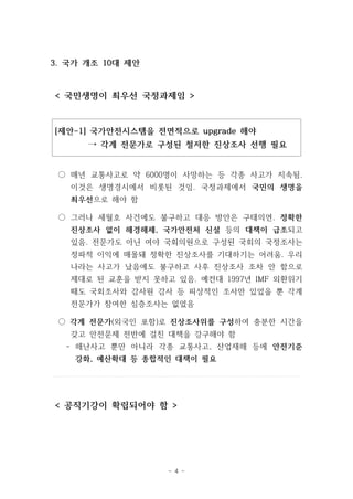 - 4 - 
3. 국가 개조 10대 제안 
< 국민생명이 최우선 국정과제임 > 
[제안-1] 국가안전시스템을 전면적으로 upgrade 해야 
→ 각계 전문가로 구성된 철저한 진상조사 선행 필요 
○ 매년 교통사고로 약 6000명이 사망하는 등 각종 사고가 지속됨. 
이것은 생명경시에서 비롯된 것임. 국정과제에서 국민의 생명을 
최우선으로 해야 함 
○ 그러나 세월호 사건에도 불구하고 대응 방안은 구태의연. 정확한 
진상조사 없이 해경해체, 국가안전처 신설 등의 대책이 급조되고 
있음. 전문가도 아닌 여야 국회의원으로 구성된 국회의 국정조사는 
정파적 이익에 매몰돼 정확한 진상조사를 기대하기는 어려움. 우리 
나라는 사고가 났음에도 불구하고 사후 진상조사 조차 안 함으로 
제대로 된 교훈을 받지 못하고 있음. 예컨대 1997년 IMF 외환위기 
때도 국회조사와 감사원 감사 등 피상적인 조사만 있었을 뿐 각계 
전문가가 참여한 심층조사는 없었음 
○ 각계 전문가(외국인 포함)로 진상조사위를 구성하여 충분한 시간을 
갖고 안전문제 전반에 걸친 대책을 강구해야 함 
- 해난사고 뿐만 아니라 각종 교통사고, 산업재해 등에 안전기준 
강화, 예산확대 등 종합적인 대책이 필요 
< 공직기강이 확립되어야 함 > 
 