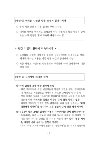 [제안-2] 국회는 김영란 법을 조속히 통과시켜라 
○ 공직 기강 문란은 각종 접대로 부터 시작됨 
○ 대가성 여부를 막론하고 일정금액 이상 금품이나 향응 대접은 금지 
하는 소위 김영란 법이 조속히 제정되어야 함 
< 민간 기업의 활력이 지속되어야 > 
○ 노령화와 치열한 국제경쟁 등으로 성장잠재력은 지속적으로 저하. 
최대의 복지인 고용은 기업 활동 여건이 좋아져야 가능 
○ 최근 세월호 사건으로 안전문제가 부각됨에 따라 규제개혁에 대한 
- 5 - 
관심 저하 
[제안-3] 규제개혁 제대로 하자 
① 국회 입법의 규제 영향 평가제 도입 
- 최근 국회의원에 의한 법안제출이 행정부 입법을 압도. 경제민주화 
의 명분으로 기업활동을 억제하는 과도한 규제입법 양산 우려 
- 정부 입법은 정부에 “규제개혁 심의회”의 엄격한 심의를 거쳐 추진 
되는데 비해 국회의원 입법은 아무런 규제 심의 절차가 없음 
- 따라서 국회의원 입법의 경우 규제비용, 효과 등을 심의하는 “규제 
영향평가 심의회”를 설치하여 모든 입법의 규제 영향 평가 의무화 
② 준수율이 낮은 규제는 없애라 → 법은 지켜야한다는 인식 정착되어야 함 
- 우리나라는 다른 선진국에 비해 법과 질서가 제대로 안 지켜짐. 그 
이유 중의 하나는 규정을 안 지키는 사람이 너무 많아 “법을 지키 
는 사람만 손해 본다”는 인식이 팽배함. 
· 우리나라는 노조가 투쟁의 일환으로 “준법투쟁”을 함. 노조가 준법투쟁 
 