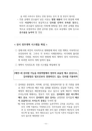 을 하면 사측이나 정부는 준법 말라는 웃지 못 할 현상이 벌어짐 
- 각종 규제의 준수율이 낮은 이유는 법령 내용이 우리 현실에 비해 
너무 이상적이거나 현실적으로 단속할 인력이 부족한 경우임. 
따라서 준수율이 일정수준 이하(예 90%)일 경우 관련 규제를 현실 
적으로 조정하거나 관련 공무원 증원, 신고 포상제도 강화 등으로 
준수율을 높여야 할 것임 
< 상시 정부개혁 시스템을 확립 > 
○ 경제‧사회 여건이 지속적으로 변화함에 따라 국정 개혁도 지속적으로 
추진되어야 함. 그러나 각 부처나 이해관계자는 자기에게 불리한 
개혁은 기피함. 따라서 여건 변화에 따라 개혁이 상시 이루어지도 
록 하려면 외부의 개혁 압력이 필요 
○ 개혁이 지속되도록 국정 시스템을 확립해야 함 
[제안-4] 감사원 기능을 비위적발에서 정부의 효율성 제고 중심으로, 
감사원장은 법조인보다 경영마인드 있는 인사를 기용하자 
○ 감사원은 중앙정부, 지자체, 공기업, 정부산하기관 등 전 기관을 상대 
로 연간 수백조원 예산 사용 실태를 점검하는 유일한 기관임. 기획 
재정부 예산실은 예산편성권을 갖고 있으나 실제 예산이 어떻게 
쓰이는지에 대해서는 정보가 거의 없음. 감사원의 결산 피드백이 
매우 중요. 따라서 감사원의 결산 감사는 규정위반 못지않게 예산 
이 효율적으로 쓰이는지 중점을 두어야 함 
예) 학생 20여명에 교직원 10여명인 농촌지역의 고비용 초등학교, 수입 
보다 10배 지출하는 지방철도구간, 진주의료원 같은 비효율 공공기 
관 등 정부재정의 비효율에 대한 보다 많은 문제점이 예산당국 등에 
피드백 될 필요. 복지 재정수요는 늘어 가는데 기존의 비효율이 제거 
되지 않으면 재정파탄 우려 
- 6 - 
 