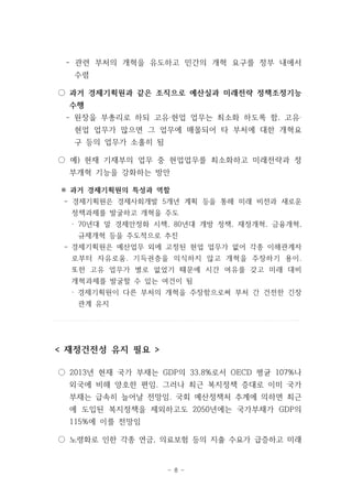 관련 부처의 - 개혁을 유도하고 민간의 개혁 요구를 정부 내에서 
수렴 
○ 과거 경제기획원과 같은 조직으로 예산실과 미래전략 정책조정기능 
수행 
- 원장을 부총리로 하되 고유‧현업 업무는 최소화 하도록 함. 고유‧ 
현업 업무가 많으면 그 업무에 매몰되어 타 부처에 대한 개혁요 
구 등의 업무가 소홀히 됨 
○ 예) 현재 기재부의 업무 중 현업업무를 최소화하고 미래전략과 정 
부개혁 기능을 강화하는 방안 
※ 과거 경제기획원의 특성과 역할 
- 경제기획원은 경제사회개발 5개년 계획 등을 통해 미래 비전과 새로운 
정책과제를 발굴하고 개혁을 주도 
· 70년대 말 경제안정화 시책, 80년대 개방 정책, 재정개혁, 금융개혁, 
규제개혁 등을 주도적으로 추진 
- 경제기획원은 예산업무 외에 고정된 현업 업무가 없어 각종 이해관계자 
로부터 자유로움. 기득권층을 의식하지 않고 개혁을 주장하기 용이. 
또한 고유 업무가 별로 없었기 때문에 시간 여유를 갖고 미래 대비 
개혁과제를 발굴할 수 있는 여건이 됨 
· 경제기획원이 다른 부처의 개혁을 주장함으로써 부처 간 건전한 긴장 
- 8 - 
관계 유지 
< 재정건전성 유지 필요 > 
○ 2013년 현재 국가 부채는 GDP의 33.8%로서 OECD 평균 107%나 
외국에 비해 양호한 편임. 그러나 최근 복지정책 증대로 이미 국가 
부채는 급속히 늘어날 전망임. 국회 예산정책처 추계에 의하면 최근 
에 도입된 복지정책을 제외하고도 2050년에는 국가부채가 GDP의 
115%에 이를 전망임 
○ 노령화로 인한 각종 연금, 의료보험 등의 지출 수요가 급증하고 미래 
 
