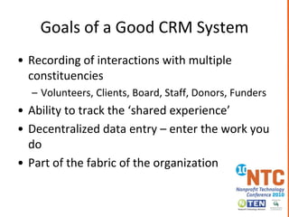 Goals of a Good CRM SystemRecording of interactions with multiple constituenciesVolunteers, Clients, Board, Staff, Donors, FundersAbility to track the ‘shared experience’Decentralized data entry – enter the work you doPart of the fabric of the organization