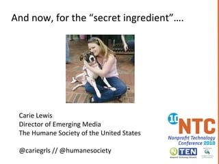 Carie Lewis
Director of Emerging Media
The Humane Society of the United States
@cariegrls // @humanesociety
And now, for the “secret ingredient”….
 