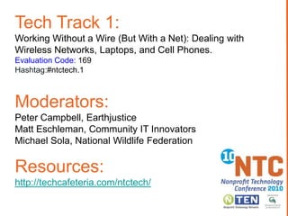 Tech Track 1:
Working Without a Wire (But With a Net): Dealing with
Wireless Networks, Laptops, and Cell Phones.
Evaluation Code: 169
Hashtag:#ntctech.1



Moderators:
Peter Campbell, Earthjustice
Matt Eschleman, Community IT Innovators
Michael Sola, National Wildlife Federation

Resources:
http://techcafeteria.com/ntctech/
 