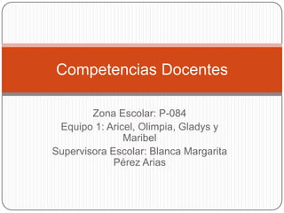 Competencias Docentes

        Zona Escolar: P-084
 Equipo 1: Aricel, Olimpia, Gladys y
               Maribel
Supervisora Escolar: Blanca Margarita
             Pérez Arias
 