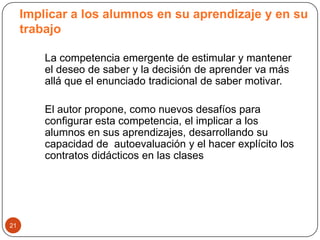 Implicar a los alumnos en su aprendizaje y en su
     trabajo

         La competencia emergente de estimular y mantener
         el deseo de saber y la decisión de aprender va más
         allá que el enunciado tradicional de saber motivar.

         El autor propone, como nuevos desafíos para
         configurar esta competencia, el implicar a los
         alumnos en sus aprendizajes, desarrollando su
         capacidad de autoevaluación y el hacer explícito los
         contratos didácticos en las clases




21
 