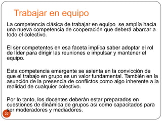 Trabajar en equipo
 La competencia clásica de trabajar en equipo se amplía hacia
 una nueva competencia de cooperación que deberá abarcar a
 todo el colectivo.

 El ser competentes en esa faceta implica saber adoptar el rol
 de líder para dirigir las reuniones e impulsar y mantener el
 equipo.

 Esta competencia emergente se asienta en la convicción de
 que el trabajo en grupo es un valor fundamental. También en la
 asunción de la presencia de conflictos como algo inherente a la
 realidad de cualquier colectivo.

 Por lo tanto, los docentes deberán estar preparados en
 cuestiones de dinámica de grupos así como capacitados para
 ser moderadores y mediadores.
22
 
