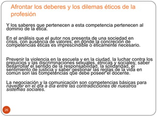 Afrontar los deberes y los dilemas éticos de la
     profesión
Y los saberes que pertenecen a esta competencia pertenecen al
dominio de la ética.
En el análisis que el autor nos presenta de una sociedad en
crisis, con ausencia de valores, en dónde la concreción de
competencias éticas es imprescindible o éticamente necesario.

Prevenir la violencia en la escuela y en la ciudad, la luchar contra los
prejuicios y las discriminaciones sexuales, étnicas y sociales; saber
desarrollar el sentido de la responsabilidad, la solidaridad, el
sentimiento de justicia y saber gestionar las reglas de la vida en
común son las competencias que debe poseer el docente.
La negociación y la comunicación son competencias básicas para
navegar en el día a día entre las contradicciones de nuestros
sistemas sociales.



26
 