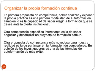Organizar la propia formación continua
La primera propuesta de competencia, saber analizar y exponer
la propia práctica es una primera modalidad de autoformación.
También lo es la capacidad de saber elegir la formación que se
desea ante la oferta institucional.

Otra competencia específica interesante es la de saber
negociar y desarrollar un proyecto de formación común.

Otra propuesta de competencia más novedosa para nuestra
realidad es la de participar en la formación de compañeros. En
opinión de los investigadores es una de las fórmulas de
autoformación de más éxito.



27
 