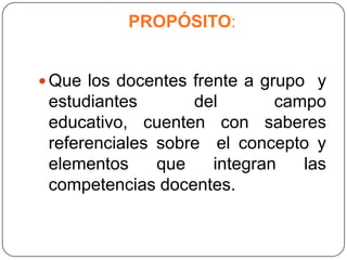 PROPÓSITO:


 Que los docentes frente a grupo y
 estudiantes       del       campo
 educativo, cuenten con saberes
 referenciales sobre el concepto y
 elementos     que   integran   las
 competencias docentes.
 