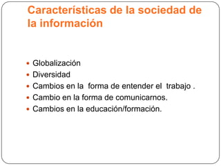 Características de la sociedad de
la información


 Globalización
 Diversidad
 Cambios en la forma de entender el trabajo .
 Cambio en la forma de comunicarnos.
 Cambios en la educación/formación.
 