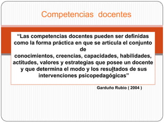 Competencias docentes

 “Las competencias docentes pueden ser definidas
como la forma práctica en que se articula el conjunto
                           de
conocimientos, creencias, capacidades, habilidades,
actitudes, valores y estrategias que posee un docente
   y que determina el modo y los resultados de sus
          intervenciones psicopedagógicas”

                               Garduño Rubio ( 2004 )
 