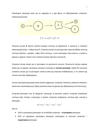 2
Нуклеарне реакције могу да се одвијају и у две фазе, са образовањем сложеног
(компаунд) језгра.
bCYaX A
Z
A
Z
A
Z  3
3
2
2
1
1
Полазна језгро Х (мета) захвата упадну честицу a (пројектил) и прелази у сложено
(компаунд) језгро – међустање Y. Сложено језгро се распада при чему ослобађа неке од
честица (протон, неутрон, алфа, бета честице...) или емисијом гама кванта, а може и
једних и других. Након тога сложено језгро прелази у језгро C.
Сложено језгро може да се распадне на различите начине. Различити путеви којима
може да се одвија нуклеарна рекција називају се канали реакције. Којим ће каналом
сложено језгро да се распадне зависи само од енергије побуђивања, а не зависи од
начина његовог формирања.
За све нуклеарне рекације важе закони одржања: енергије, импулса, момента импулса,
количине наелектрисања, броја нуклеона (ако не долази до образовања античестица)...
Енергија реакције или Q вредност реакције је разлика укупне енергије мировања
честица које ступају у реакцију и укупне енергије мировања честица које настају у
реакцији:
2222
cmcmcmcmQ bYaX 
Ако је:
 Q>0 у нуклеарној реакцији се ослобађа енергије – егзотермна реакција
 Q<0 за одвијање нуклеарне реакције неопходно је улагање енергије –
ендотермна реакција
 