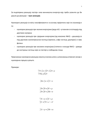 3
За ендотермну реакцију постоји нека минимална енергија коју треба уложити да би
дошло до реакције – праг реакције.
Нуклеарне реакције се могу класификовати и на основу пројектила који их изазивају и
то:
- нуклеарне реакције при малим енергијама (реда eV) – углавном се остварују под
дејством неутрона
- нуклеарне реакције при средњим енергијама (од неколико MeV) – дешавају се
под дејством наелектрисаних честица (протони, алфа честице, деутерон) и гама
фотона
- нуклеарне реакције при високим енергијама (стотине и хиљаде MeV) – доводе
до настајања честица које не постоје у слободном стању
Проучавање нуклеарних реакција имало је велику улогу у упознавању атомског језгра и
нуклеарних процеса уопште.
Примери:
  OpN
pOFN
17
8
14
7
17
8
18
9
4
2
14
7
,
 
nCBe  12
6
4
2
9
4 
nHeDD
pHDD


3
2
2
1
2
1
3
1
2
1
2
1



eNC
pCnN
14
7
14
6
14
6
14
7
 HepLi 4
2
7
3
 