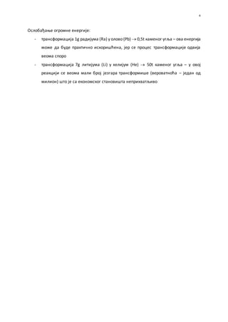 4
Ослобађање огромне енергије:
- трансформација 1g радијума (Ra) у олово (Pb)  0,5t каменог угља – ова енергија
може да буде практично искоришћена, јер се процес трансформације одвија
веома споро
- трансформација 7g литијума (Li) у хелијум (He)  50t каменог угља – у овој
реакцији се веома мали број језгара трансформише (вероватноћа – један од
милион) што је са економског становишта неприхватљиво
 