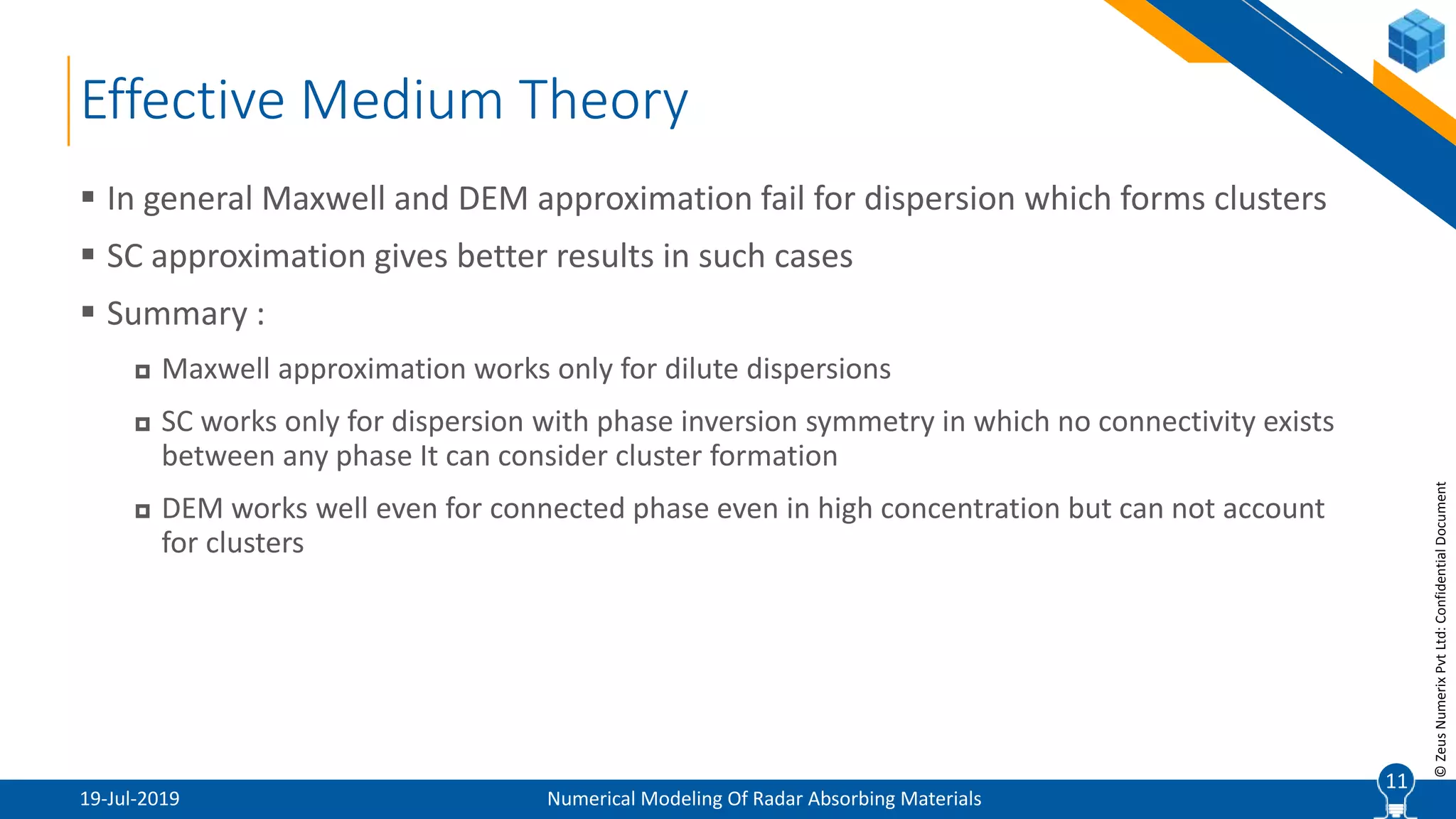 11
©ZeusNumerixPvtLtd:ConfidentialDocument
Effective Medium Theory
19-Jul-2019 Numerical Modeling Of Radar Absorbing Materials
 In general Maxwell and DEM approximation fail for dispersion which forms clusters
 SC approximation gives better results in such cases
 Summary :
 Maxwell approximation works only for dilute dispersions
 SC works only for dispersion with phase inversion symmetry in which no connectivity exists
between any phase It can consider cluster formation
 DEM works well even for connected phase even in high concentration but can not account
for clusters
11
 