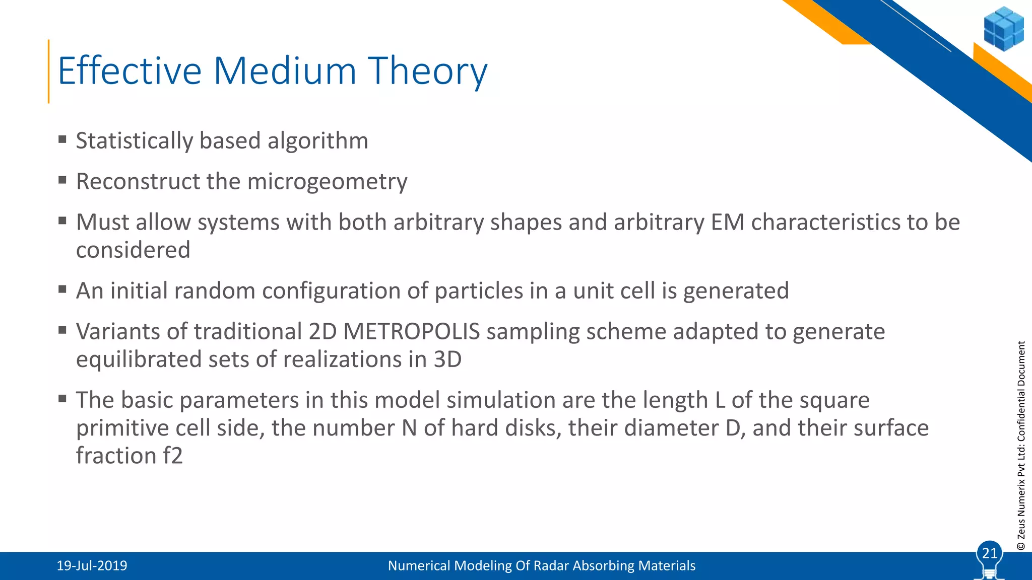 21
©ZeusNumerixPvtLtd:ConfidentialDocument
Effective Medium Theory
19-Jul-2019 Numerical Modeling Of Radar Absorbing Materials
 Statistically based algorithm
 Reconstruct the microgeometry
 Must allow systems with both arbitrary shapes and arbitrary EM characteristics to be
considered
 An initial random configuration of particles in a unit cell is generated
 Variants of traditional 2D METROPOLIS sampling scheme adapted to generate
equilibrated sets of realizations in 3D
 The basic parameters in this model simulation are the length L of the square
primitive cell side, the number N of hard disks, their diameter D, and their surface
fraction f2
21
 