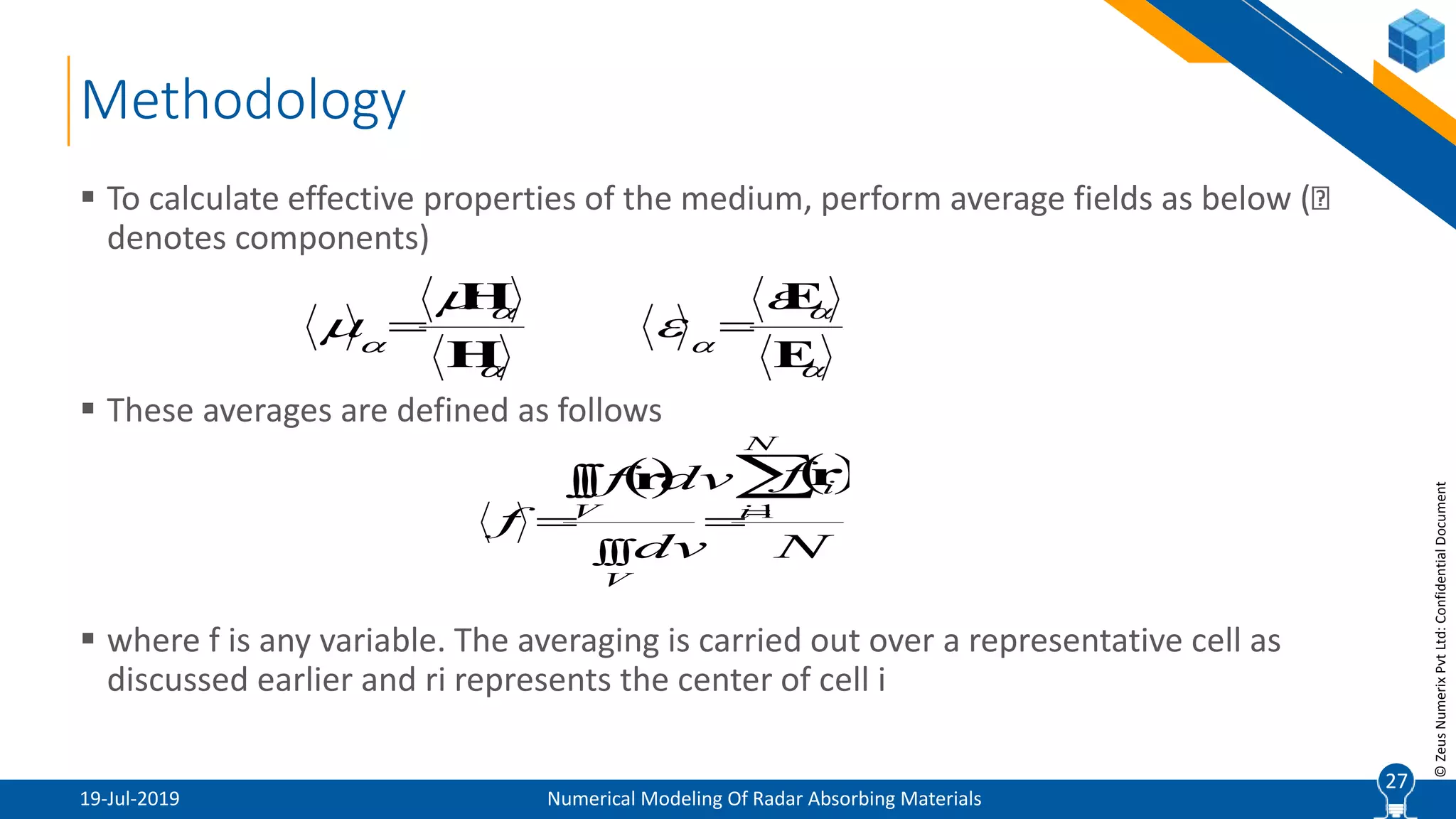 27
©ZeusNumerixPvtLtd:ConfidentialDocument
Methodology
19-Jul-2019 Numerical Modeling Of Radar Absorbing Materials
 To calculate effective properties of the medium, perform average fields as below (
denotes components)
 These averages are defined as follows
 where f is any variable. The averaging is carried out over a representative cell as
discussed earlier and ri represents the center of cell i
27





H
H






E
E



 
N
f
dv
dvf
f
N
i
i
V
V

 1
rr
 