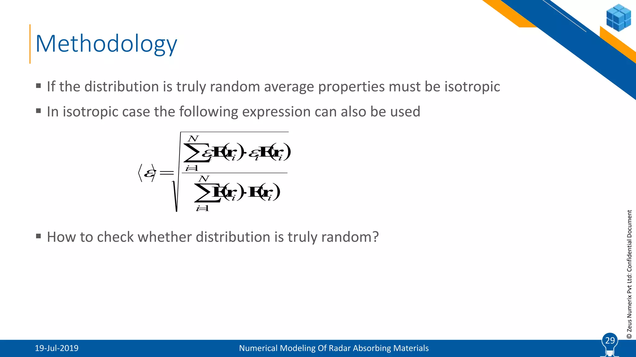 29
©ZeusNumerixPvtLtd:ConfidentialDocument
Methodology
19-Jul-2019 Numerical Modeling Of Radar Absorbing Materials
 If the distribution is truly random average properties must be isotropic
 In isotropic case the following expression can also be used
 How to check whether distribution is truly random?
29
   
   





 N
i
ii
N
i
iiii
1
1
rErE
rErE 

 