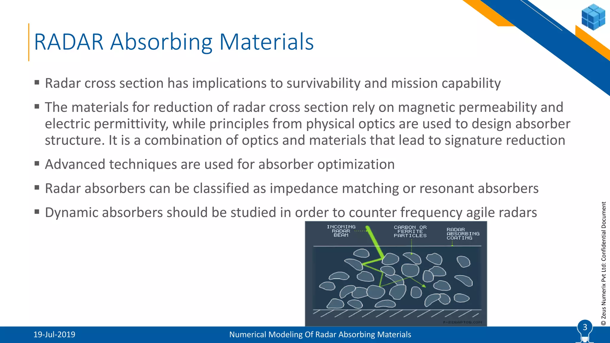 3
©ZeusNumerixPvtLtd:ConfidentialDocument
RADAR Absorbing Materials
19-Jul-2019 Numerical Modeling Of Radar Absorbing Materials
 Radar cross section has implications to survivability and mission capability
 The materials for reduction of radar cross section rely on magnetic permeability and
electric permittivity, while principles from physical optics are used to design absorber
structure. It is a combination of optics and materials that lead to signature reduction
 Advanced techniques are used for absorber optimization
 Radar absorbers can be classified as impedance matching or resonant absorbers
 Dynamic absorbers should be studied in order to counter frequency agile radars
3
 