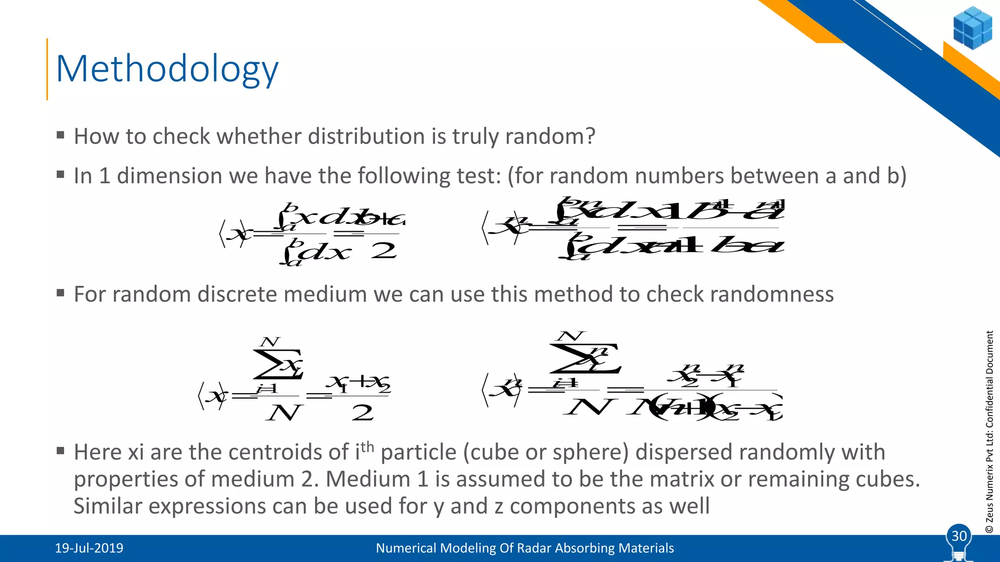 30
©ZeusNumerixPvtLtd:ConfidentialDocument
Methodology
19-Jul-2019 Numerical Modeling Of Radar Absorbing Materials
 How to check whether distribution is truly random?
 In 1 dimension we have the following test: (for random numbers between a and b)
 For random discrete medium we can use this method to check randomness
 Here xi are the centroids of ith particle (cube or sphere) dispersed randomly with
properties of medium 2. Medium 1 is assumed to be the matrix or remaining cubes.
Similar expressions can be used for y and z components as well
30

 2
ab
dx
xdx
x b
a
b
a 


 ab
ab
ndx
dxx
x
nn
b
a
b
a
n
n




 11
1
1
2
211 xx
N
x
x
N
i
i



  12
121
1 xxnN
xx
N
x
x
nn
N
i
n
i
n




 