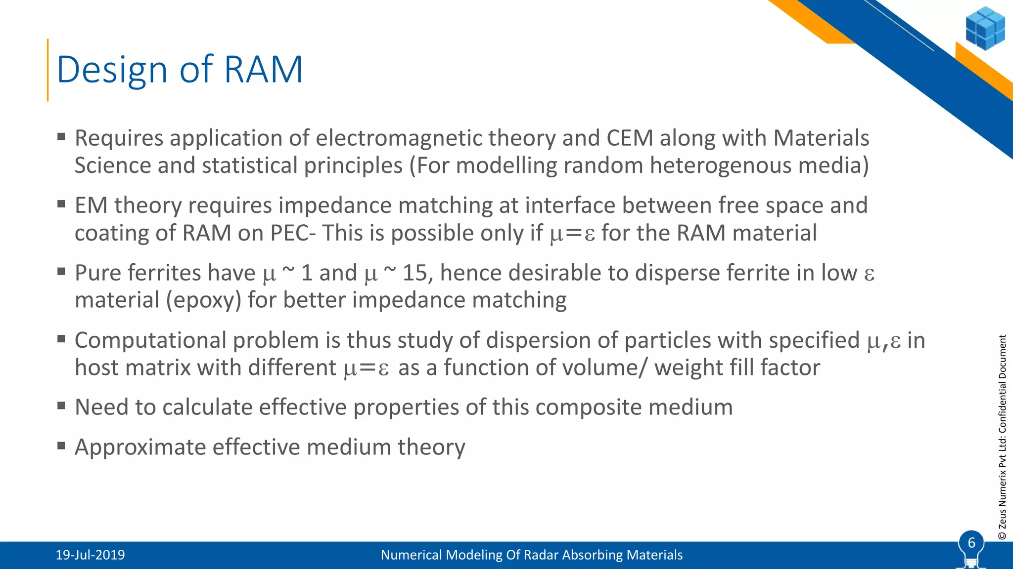 6
©ZeusNumerixPvtLtd:ConfidentialDocument
Design of RAM
19-Jul-2019 Numerical Modeling Of Radar Absorbing Materials
 Requires application of electromagnetic theory and CEM along with Materials
Science and statistical principles (For modelling random heterogenous media)
 EM theory requires impedance matching at interface between free space and
coating of RAM on PEC- This is possible only if = for the RAM material
 Pure ferrites have  ~ 1 and  ~ 15, hence desirable to disperse ferrite in low 
material (epoxy) for better impedance matching
 Computational problem is thus study of dispersion of particles with specified , in
host matrix with different = as a function of volume/ weight fill factor
 Need to calculate effective properties of this composite medium
 Approximate effective medium theory
6
 