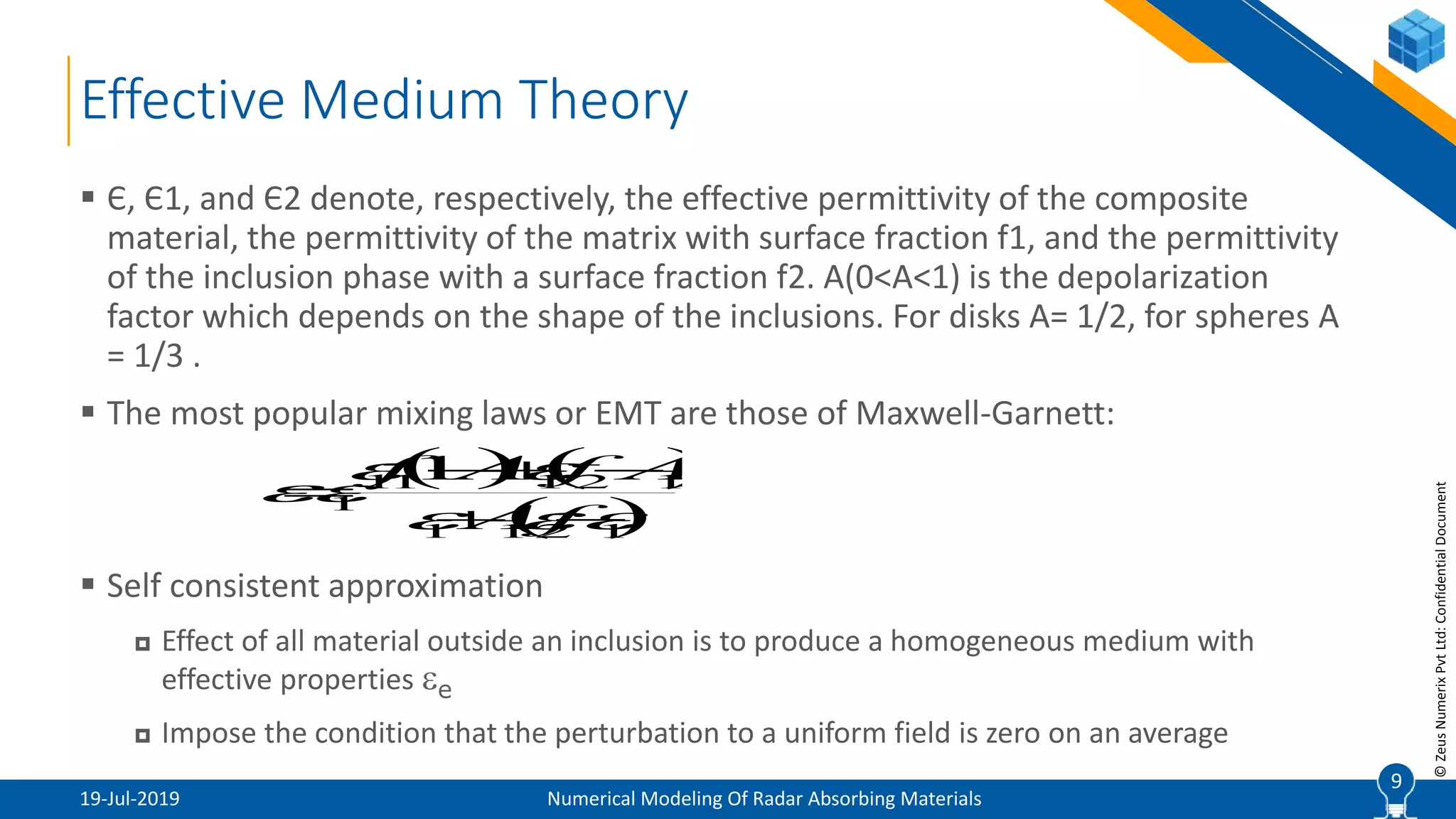 9
©ZeusNumerixPvtLtd:ConfidentialDocument
Effective Medium Theory
19-Jul-2019 Numerical Modeling Of Radar Absorbing Materials
 Є, Є1, and Є2 denote, respectively, the effective permittivity of the composite
material, the permittivity of the matrix with surface fraction f1, and the permittivity
of the inclusion phase with a surface fraction f2. A(0<A<1) is the depolarization
factor which depends on the shape of the inclusions. For disks A= 1/2, for spheres A
= 1/3 .
 The most popular mixing laws or EMT are those of Maxwell-Garnett:
 Self consistent approximation
 Effect of all material outside an inclusion is to produce a homogeneous medium with
effective properties e
 Impose the condition that the perturbation to a uniform field is zero on an average
9
   
 1211
12111
1
1

 


Af
AffAf
 