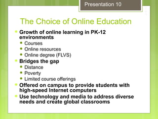 The Choice of Online Education
 Growth of online learning in PK-12
environments
 Courses
 Online resources
 Online degree (FLVS)
 Bridges the gap
 Distance
 Poverty
 Limited course offerings
 Offered on campus to provide students with
high-speed Internet computers
 Use technology and media to address diverse
needs and create global classrooms
Presentation 10
 