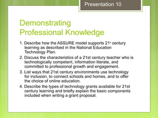Demonstrating
Professional Knowledge
1. Describe how the ASSURE model supports 21st
century
learning as described in the National Education
Technology Plan.
2. Discuss the characteristics of a 21st century teacher who is
technologically competent, information literate, and
committed to professional growth and engagement.
3. List ways that 21st century environments use technology
for inclusion, to connect schools and homes, and to offer
the choice of online education.
4. Describe the types of technology grants available for 21st
century learning and briefly explain the basic components
included when writing a grant proposal.
Presentation 10
 