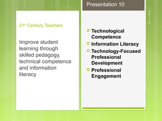  Technological
Competence
 Information Literacy
 Technology-Focused
Professional
Development
 Professional
Engagement
21st
Century Teachers
Improve student
learning through
skilled pedagogy,
technical competence
and information
literacy
Presentation 10
 
