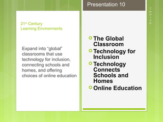 The Global
Classroom
 Technology for
Inclusion
 Technology
Connects
Schools and
Homes
 Online Education
21st
Century
Learning Environments
Expand into “global”
classrooms that use
technology for inclusion,
connecting schools and
homes, and offering
choices of online education
Presentation 10
 