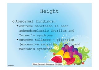 Height
o Abnormal findings:
   extreme shortness is seen
   achondroplastic dwarfism and
   Turner’s syndrome
   extreme tallness – gigantism
   (excessive secretion of GH) and
   Marfan’s syndrome



          Maria Carmela L. Domocmat, RN, MSN
 