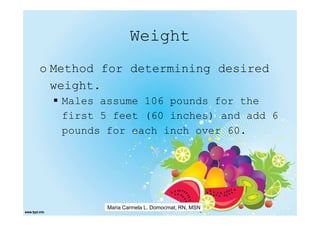 Weight
o Method for determining desired
  weight.
   Males assume 106 pounds for the
   first 5 feet (60 inches) and add 6
   pounds for each inch over 60.




          Maria Carmela L. Domocmat, RN, MSN
 