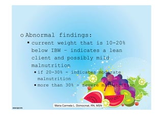 o Abnormal findings:
   current weight that is 10-20%
   below IBW – indicates a lean
   client and possibly mild
   malnutrition
   • if 20-30% - indicates moderate
     malnutrition
   • more than 30% - severe malnutrition



          Maria Carmela L. Domocmat, RN, MSN
 