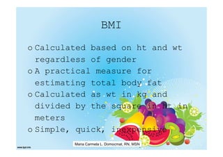 BMI
o Calculated based on ht and wt
  regardless of gender
o A practical measure for
  estimating total body fat
o Calculated as wt in kg and
  divided by the square in ht in
  meters
o Simple, quick, inexpensive
         Maria Carmela L. Domocmat, RN, MSN
 