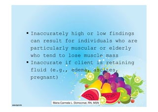Inaccurately high or low findings
can result for individuals who are
particularly muscular or elderly
who tend to lose muscle mass
Inaccurate if client is retaining
fluid (e.g., edema, ascites,
pregnant)



       Maria Carmela L. Domocmat, RN, MSN
 