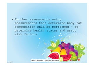 • Further assessments using
  measurements that determine body fat
  composition shld be performed – to
  determine health status and assoc
  risk factors




          Maria Carmela L. Domocmat, RN, MSN
 